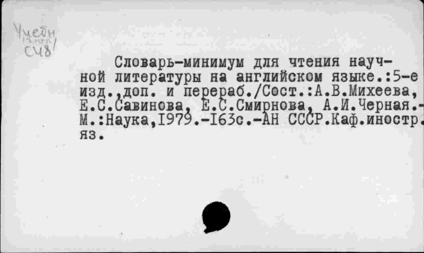 ﻿Словарь-минимум для чтения научной литературы на английском языке.:5-е изд.,доп. и перераб./Сост.:А.В.Михеева, Е.С.Савинова, Е.С.Смирнова, А.И.Черная. М.:Наука,197У.-165с.-АН СССР.Каф.иностр